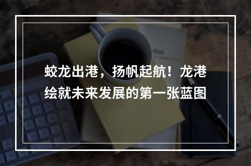 蛟龙出港，扬帆起航！龙港绘就未来发展的第一张蓝图