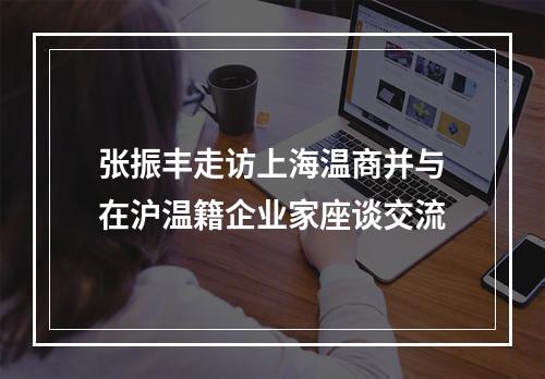 张振丰走访上海温商并与在沪温籍企业家座谈交流