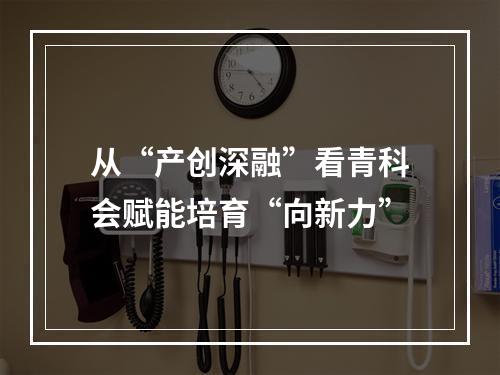 从“产创深融”看青科会赋能培育“向新力”