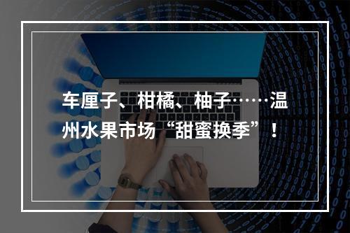 车厘子、柑橘、柚子……温州水果市场“甜蜜换季”！