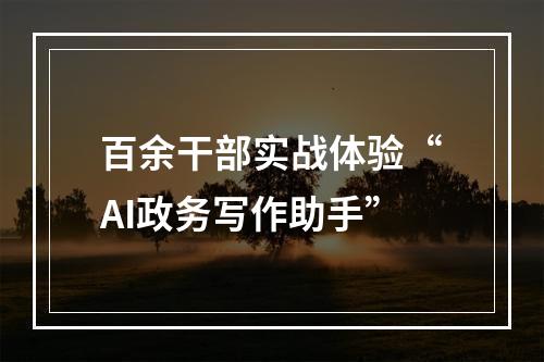 百余干部实战体验“AI政务写作助手”