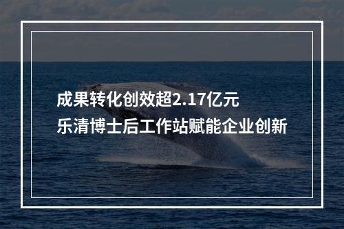 成果转化创效超2.17亿元 乐清博士后工作站赋能企业创新