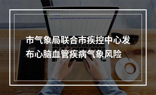 市气象局联合市疾控中心发布心脑血管疾病气象风险