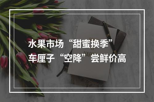 水果市场“甜蜜换季” 车厘子“空降”尝鲜价高