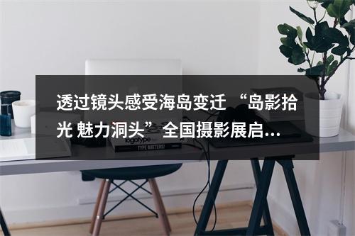 透过镜头感受海岛变迁 “岛影拾光 魅力洞头”全国摄影展启幕