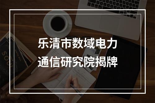 乐清市数域电力通信研究院揭牌