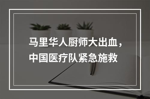 马里华人厨师大出血，中国医疗队紧急施救