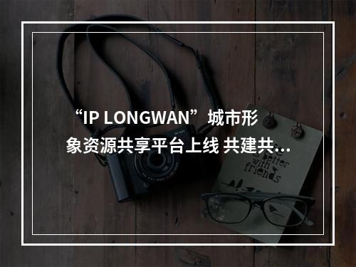 “IP LONGWAN”城市形象资源共享平台上线 共建共享赋能区域发展