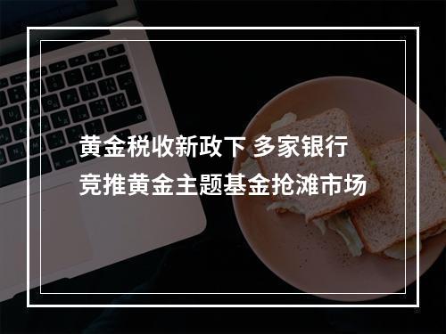 黄金税收新政下 多家银行竞推黄金主题基金抢滩市场
