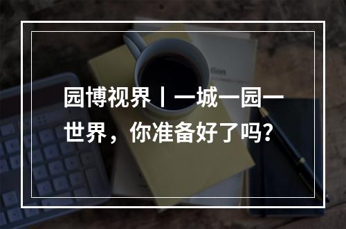 园博视界丨一城一园一世界，你准备好了吗？