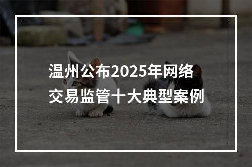 温州公布2025年网络交易监管十大典型案例
