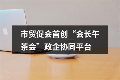 市贸促会首创“会长午茶会”政企协同平台