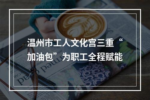 温州市工人文化宫三重“加油包”为职工全程赋能