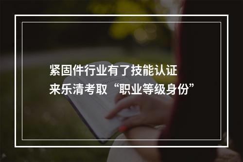 紧固件行业有了技能认证  来乐清考取“职业等级身份”