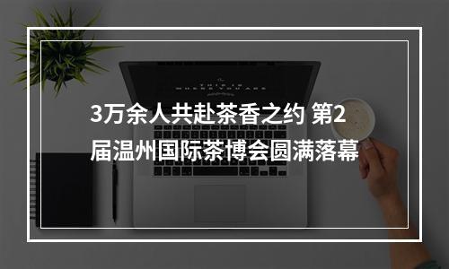 3万余人共赴茶香之约 第2届温州国际茶博会圆满落幕
