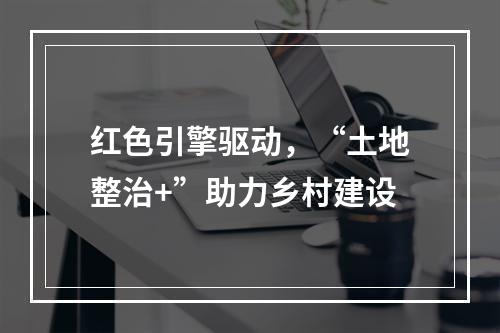 红色引擎驱动，“土地整治+”助力乡村建设