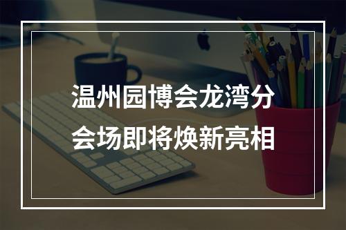 温州园博会龙湾分会场即将焕新亮相