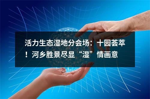 活力生态湿地分会场：十园荟萃！河乡胜景尽显“湿”情画意