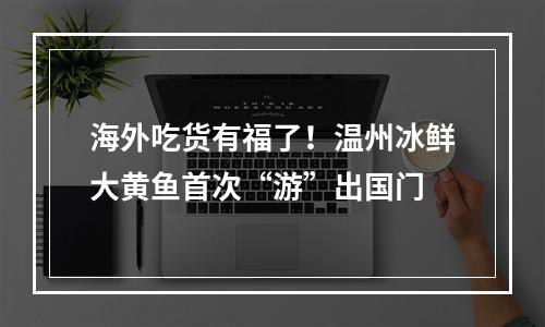 海外吃货有福了！温州冰鲜大黄鱼首次“游”出国门