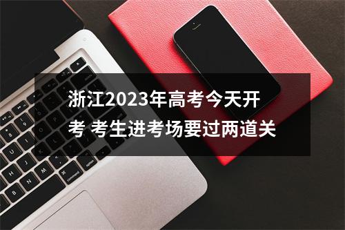 浙江2023年高考今天开考 考生进考场要过两道关