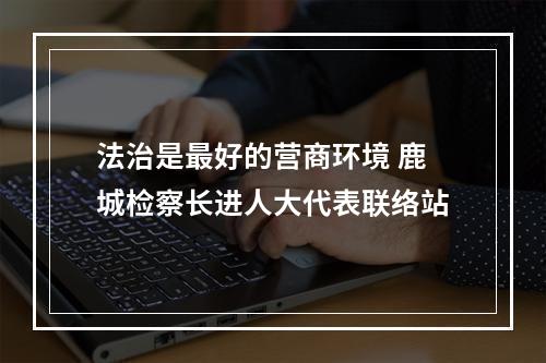 法治是最好的营商环境 鹿城检察长进人大代表联络站