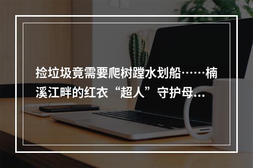 捡垃圾竟需要爬树蹚水划船……楠溪江畔的红衣“超人”守护母亲河16年