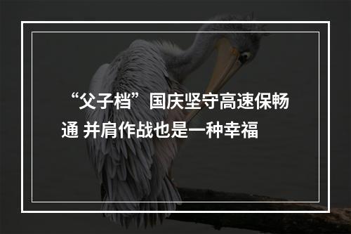 “父子档”国庆坚守高速保畅通 并肩作战也是一种幸福
