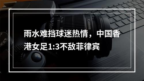 雨水难挡球迷热情，中国香港女足1:3不敌菲律宾