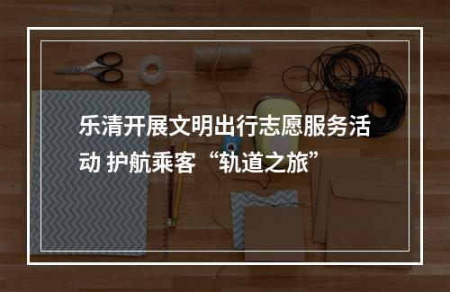 乐清开展文明出行志愿服务活动 护航乘客“轨道之旅”