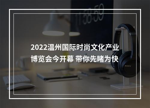 2022温州国际时尚文化产业博览会今开幕 带你先睹为快