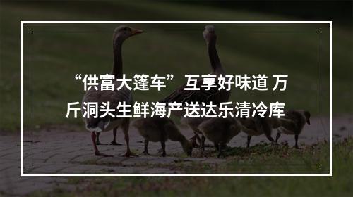 “供富大篷车”互享好味道 万斤洞头生鲜海产送达乐清冷库