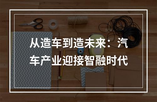 从造车到造未来：汽车产业迎接智融时代