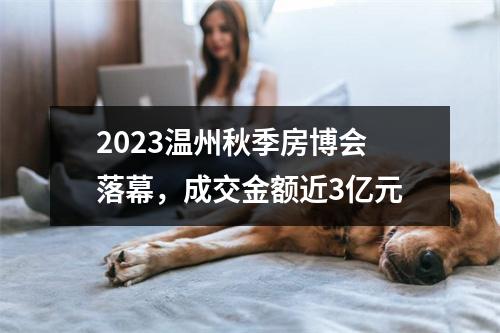2023温州秋季房博会落幕，成交金额近3亿元