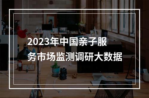 2023年中国亲子服务市场监测调研大数据