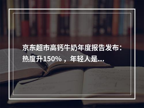 京东超市高钙牛奶年度报告发布：热度升150% ，年轻人是消费主力