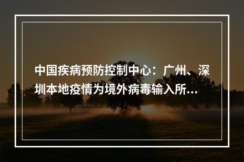 中国疾病预防控制中心：广州、深圳本地疫情为境外病毒输入所致，病毒传播力增强