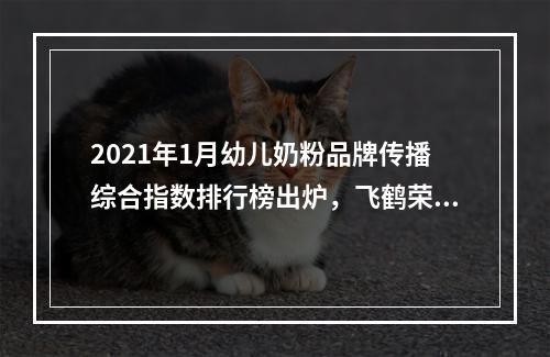 2021年1月幼儿奶粉品牌传播综合指数排行榜出炉，飞鹤荣登榜