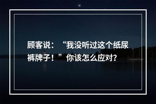 顾客说：“我没听过这个纸尿裤牌子！”你该怎么应对？