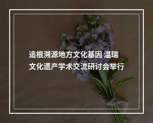追根溯源地方文化基因 温瑞文化遗产学术交流研讨会举行