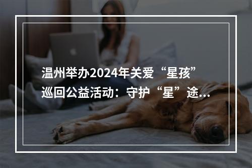 温州举办2024年关爱“星孩”巡回公益活动：守护“星”途 关爱成长