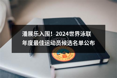 潘展乐入围！2024世界泳联年度最佳运动员候选名单公布