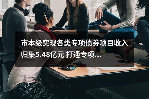 市本级实现各类专项债券项目收入归集5.48亿元 打通专项债券收益归集缴库新路径