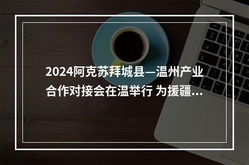 2024阿克苏拜城县—温州产业合作对接会在温举行 为援疆事业注入新动能