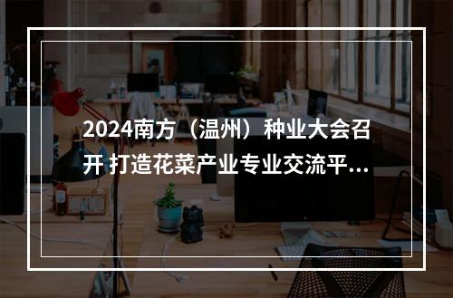 2024南方（温州）种业大会召开 打造花菜产业专业交流平台