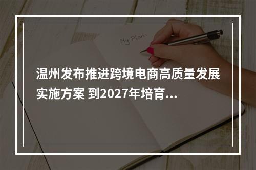 温州发布推进跨境电商高质量发展实施方案 到2027年培育跨境电商10000家