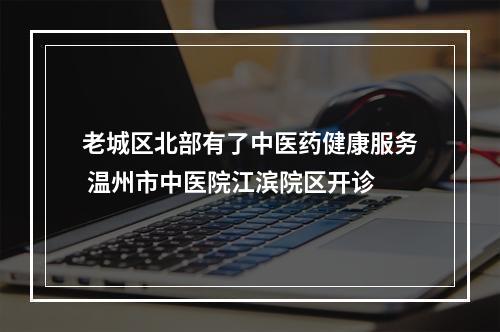 老城区北部有了中医药健康服务 温州市中医院江滨院区开诊