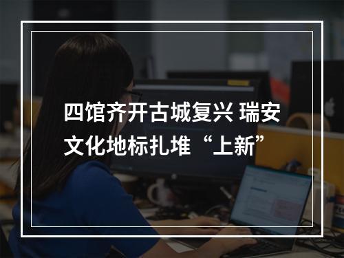 四馆齐开古城复兴 瑞安文化地标扎堆“上新”
