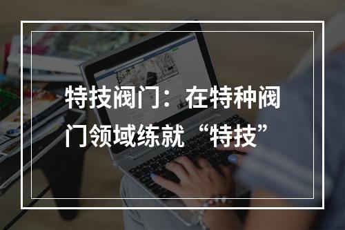 特技阀门：在特种阀门领域练就“特技”