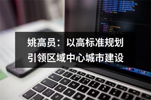 姚高员：以高标准规划引领区域中心城市建设