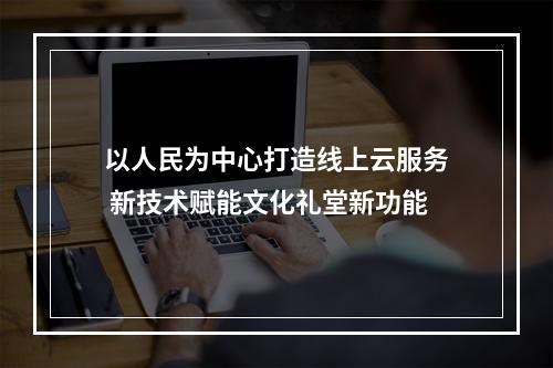以人民为中心打造线上云服务 新技术赋能文化礼堂新功能